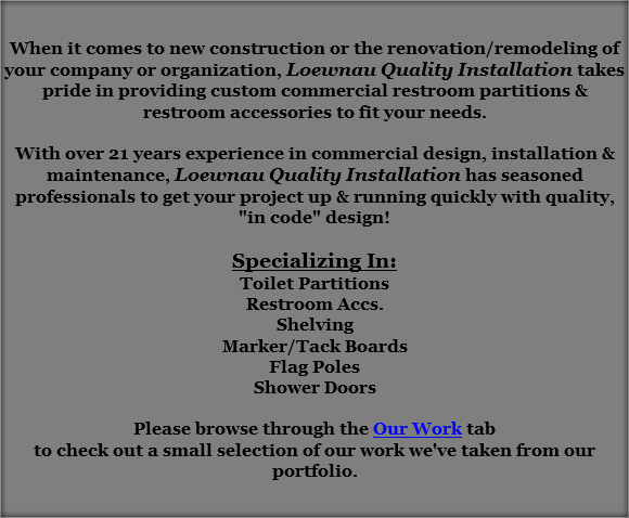&nbsp;When it comes to new construction or the renovation/remodeling of your company or organization, Loewnau Quality Installation takes pride in providing custom commercial restroom partitions & restroom accessories to fit your needs. With over 21 years experience in commercial design, installation & maintenance, Loewnau Quality Installation has seasoned professionals to get your project up & running quickly with quality, "in code" design! Specializing In:
Toilet Partitions
Restroom Accs.
Shelving
Marker/Tack Boards
Flag Poles
Shower Doors Please browse through the Our Work tab
to check out a small selection of our work we've taken from our portfolio. 
