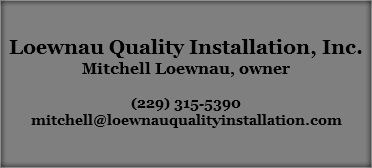 &nbsp;Loewnau Quality Installation, Inc.
Mitchell Loewnau, owner (229) 315-5390
mitchell@loewnauqualityinstallation.com